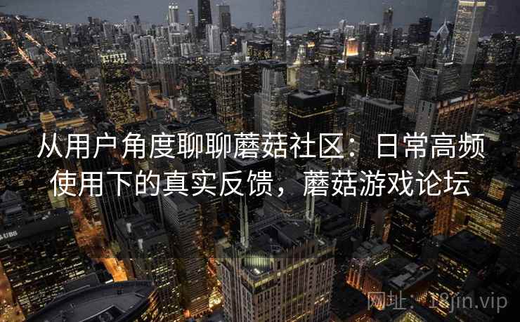 从用户角度聊聊蘑菇社区:日常高频使用下的真实反馈,蘑菇游戏论坛 从用户角度聊聊蘑菇社区:日常高频使用下的真实反馈,蘑菇游戏论坛