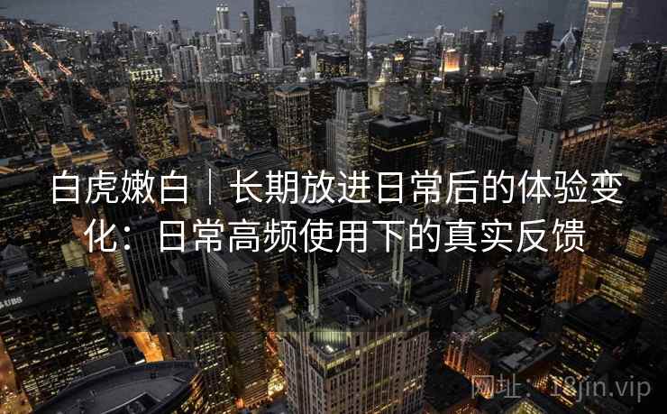 白虎嫩白|长期放进日常后的体验变化:日常高频使用下的真实反馈 白虎嫩白|长期放进日常后的体验变化:日常高频使用下的真实反馈