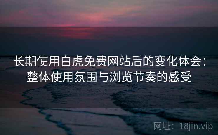 长期使用白虎免费网站后的变化体会：整体使用氛围与浏览节奏的感受