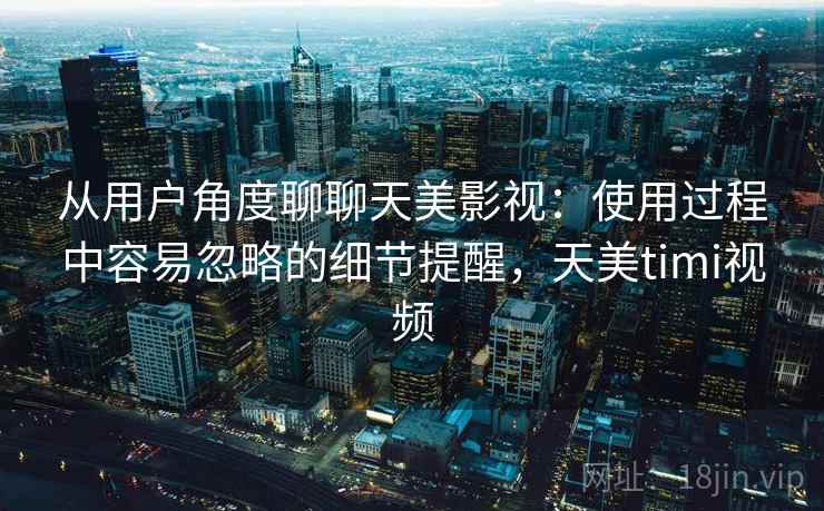 从用户角度聊聊天美影视：使用过程中容易忽略的细节提醒，天美timi视频