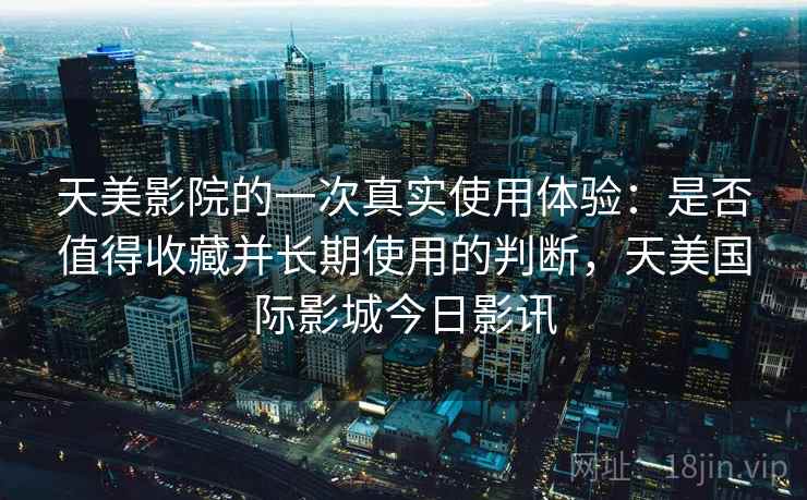 天美影院的一次真实使用体验:是否值得收藏并长期使用的判断,天美国际影城今日影讯 天美影院的一次真实使用体验:是否值得收藏并长期使用的判断,天美国际影城今日影讯
