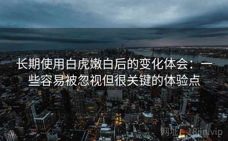 长期使用白虎嫩白后的变化体会：一些容易被忽视但很关键的体验点