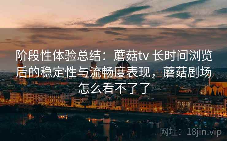 阶段性体验总结：蘑菇tv 长时间浏览后的稳定性与流畅度表现，蘑菇剧场怎么看不了了