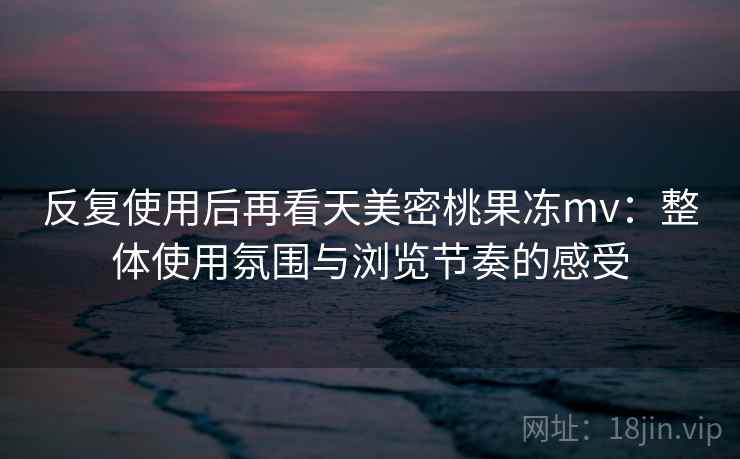 反复使用后再看天美密桃果冻mv：整体使用氛围与浏览节奏的感受