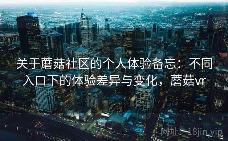 关于蘑菇社区的个人体验备忘：不同入口下的体验差异与变化，蘑菇vr