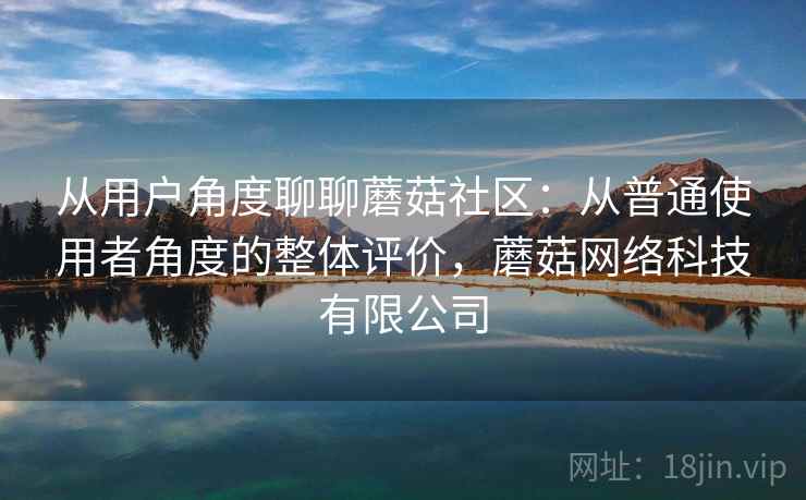从用户角度聊聊蘑菇社区：从普通使用者角度的整体评价，蘑菇网络科技有限公司