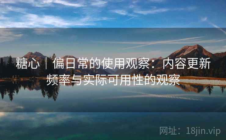 糖心|偏日常的使用观察:内容更新频率与实际可用性的观察 糖心|偏日常的使用观察:内容更新频率与实际可用性的观察