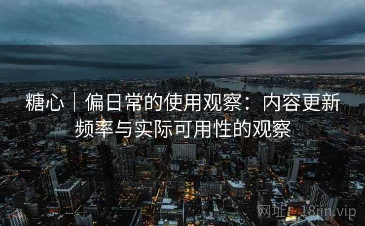 糖心|偏日常的使用观察:内容更新频率与实际可用性的观察 糖心|偏日常的使用观察:内容更新频率与实际可用性的观察