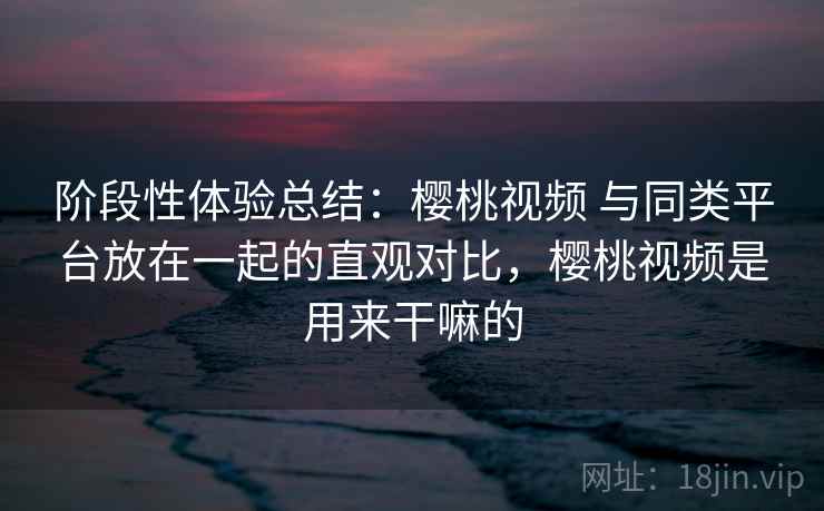 阶段性体验总结:樱桃视频 与同类平台放在一起的直观对比,樱桃视频是用来干嘛的 阶段性体验总结:樱桃视频 与同类平台放在一起的直观对比,樱桃视频是用来干嘛的