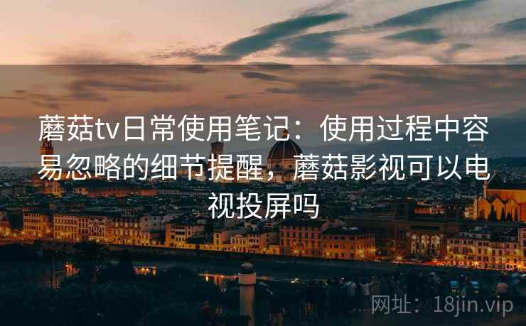 蘑菇tv日常使用笔记：使用过程中容易忽略的细节提醒，蘑菇影视可以电视投屏吗