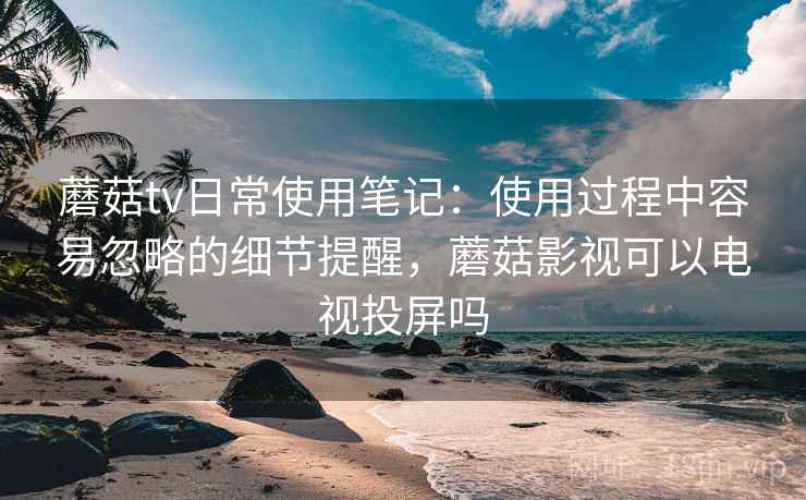 蘑菇tv日常使用笔记：使用过程中容易忽略的细节提醒，蘑菇影视可以电视投屏吗