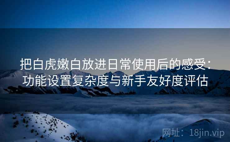 把白虎嫩白放进日常使用后的感受:功能设置复杂度与新手友好度评估 把白虎嫩白放进日常使用后的感受:功能设置复杂度与新手友好度评估
