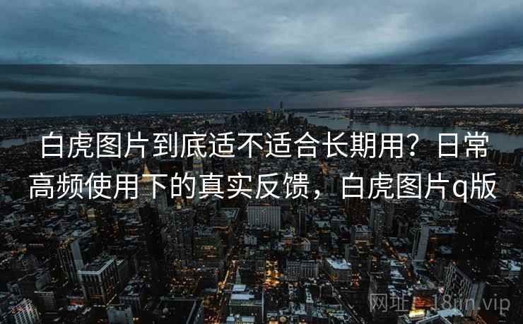 白虎图片到底适不适合长期用?日常高频使用下的真实反馈,白虎图片q版 白虎图片到底适不适合长期用?日常高频使用下的真实反馈,白虎图片q版