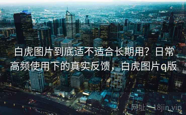 白虎图片到底适不适合长期用?日常高频使用下的真实反馈,白虎图片q版 白虎图片到底适不适合长期用?日常高频使用下的真实反馈,白虎图片q版
