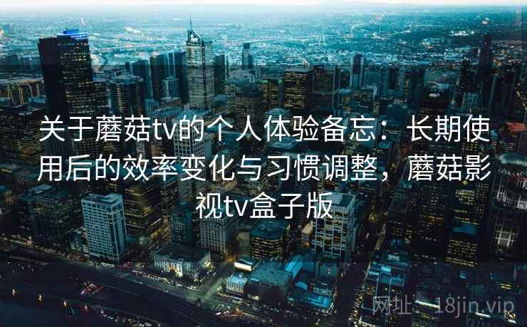 关于蘑菇tv的个人体验备忘：长期使用后的效率变化与习惯调整，蘑菇影视tv盒子版