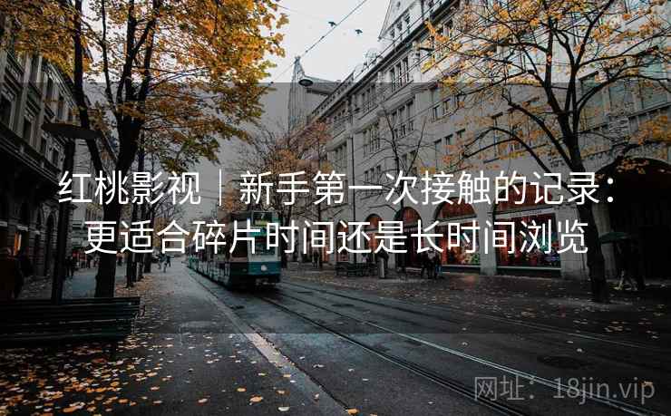 红桃影视|新手第一次接触的记录:更适合碎片时间还是长时间浏览 红桃影视|新手第一次接触的记录:更适合碎片时间还是长时间浏览