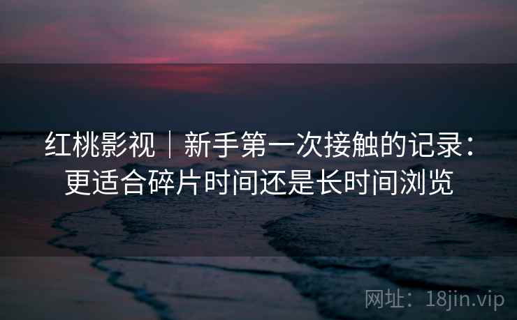 红桃影视|新手第一次接触的记录:更适合碎片时间还是长时间浏览 红桃影视|新手第一次接触的记录:更适合碎片时间还是长时间浏览