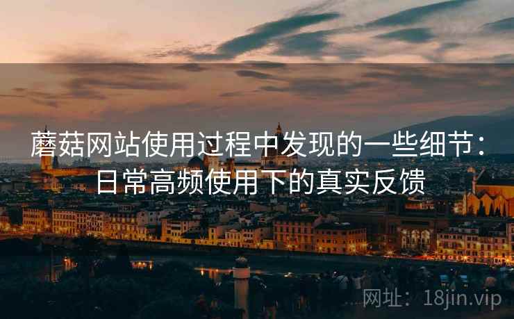 蘑菇网站使用过程中发现的一些细节:日常高频使用下的真实反馈 蘑菇网站使用过程中发现的一些细节:日常高频使用下的真实反馈