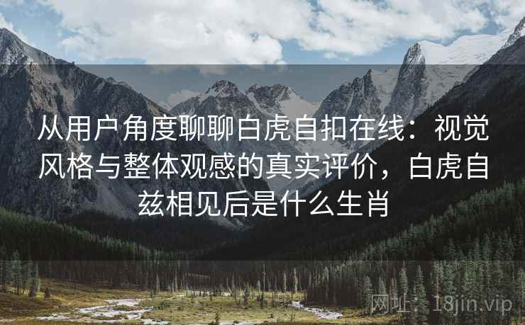从用户角度聊聊白虎自扣在线：视觉风格与整体观感的真实评价，白虎自兹相见后是什么生肖