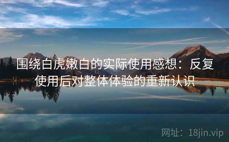 围绕白虎嫩白的实际使用感想：反复使用后对整体体验的重新认识