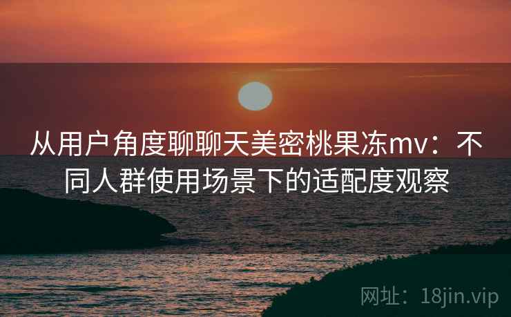 从用户角度聊聊天美密桃果冻mv:不同人群使用场景下的适配度观察 从用户角度聊聊天美密桃果冻mv:不同人群使用场景下的适配度观察