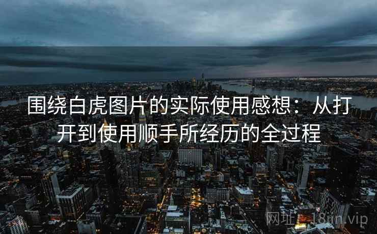 围绕白虎图片的实际使用感想:从打开到使用顺手所经历的全过程 围绕白虎图片的实际使用感想:从打开到使用顺手所经历的全过程