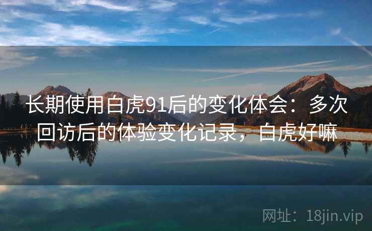 长期使用白虎91后的变化体会：多次回访后的体验变化记录，白虎好嘛