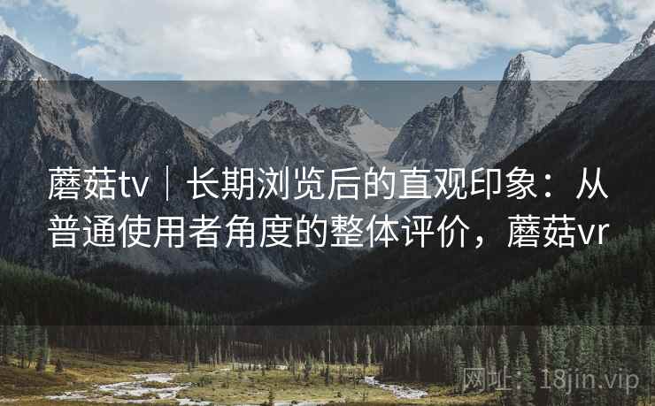蘑菇tv｜长期浏览后的直观印象：从普通使用者角度的整体评价，蘑菇vr