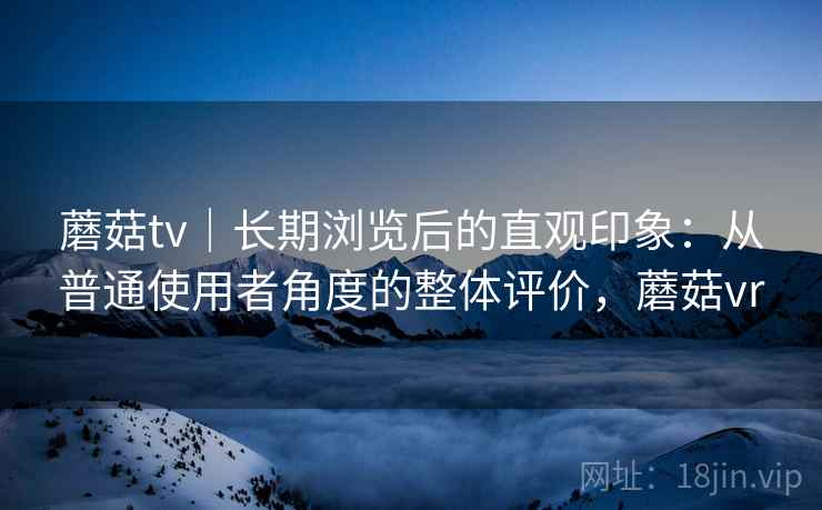 蘑菇tv｜长期浏览后的直观印象：从普通使用者角度的整体评价，蘑菇vr