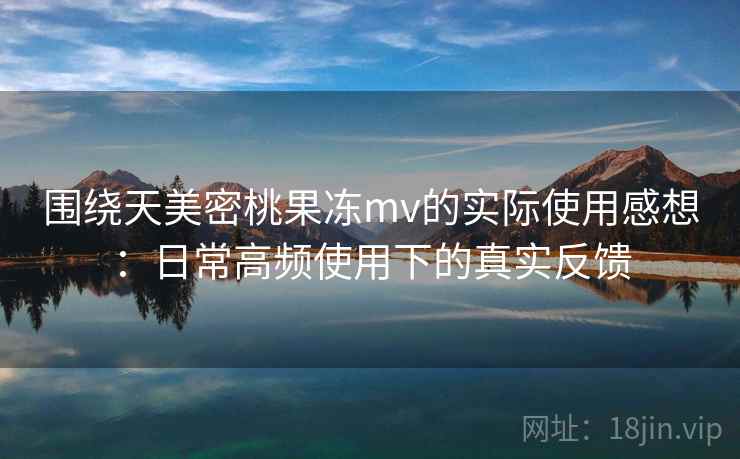 围绕天美密桃果冻mv的实际使用感想：日常高频使用下的真实反馈