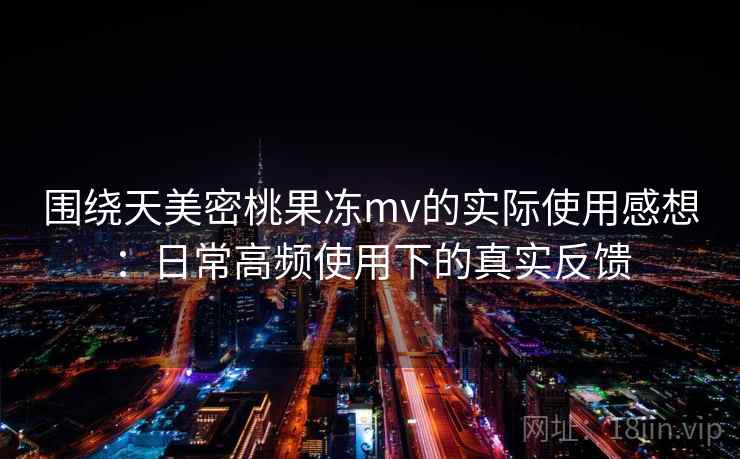 围绕天美密桃果冻mv的实际使用感想：日常高频使用下的真实反馈