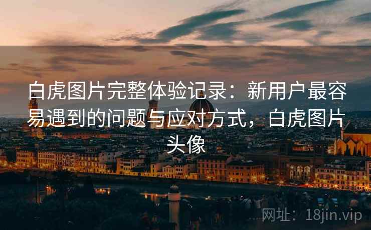 白虎图片完整体验记录:新用户最容易遇到的问题与应对方式,白虎图片头像 白虎图片完整体验记录:新用户最容易遇到的问题与应对方式,白虎图片头像