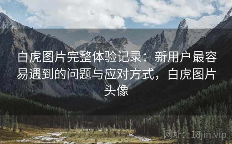 白虎图片完整体验记录:新用户最容易遇到的问题与应对方式,白虎图片头像 白虎图片完整体验记录:新用户最容易遇到的问题与应对方式,白虎图片头像
