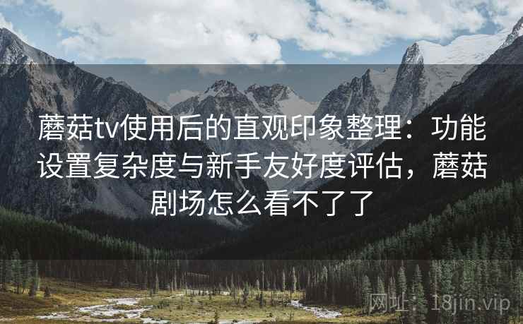 蘑菇tv使用后的直观印象整理：功能设置复杂度与新手友好度评估，蘑菇剧场怎么看不了了
