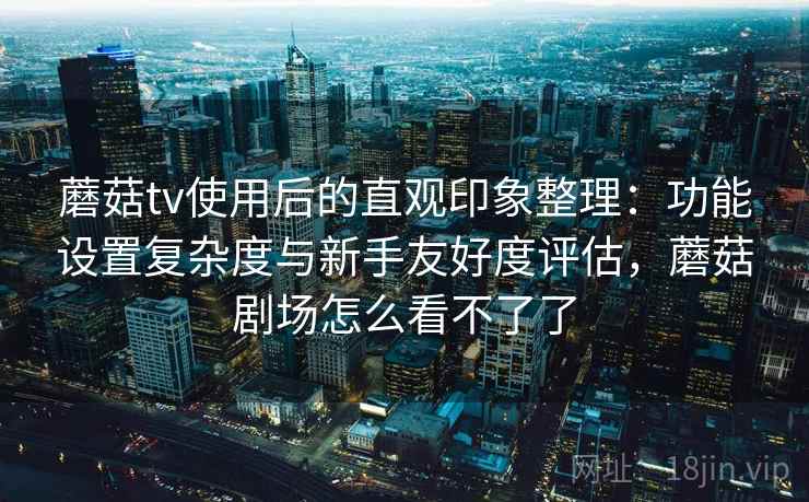 蘑菇tv使用后的直观印象整理：功能设置复杂度与新手友好度评估，蘑菇剧场怎么看不了了
