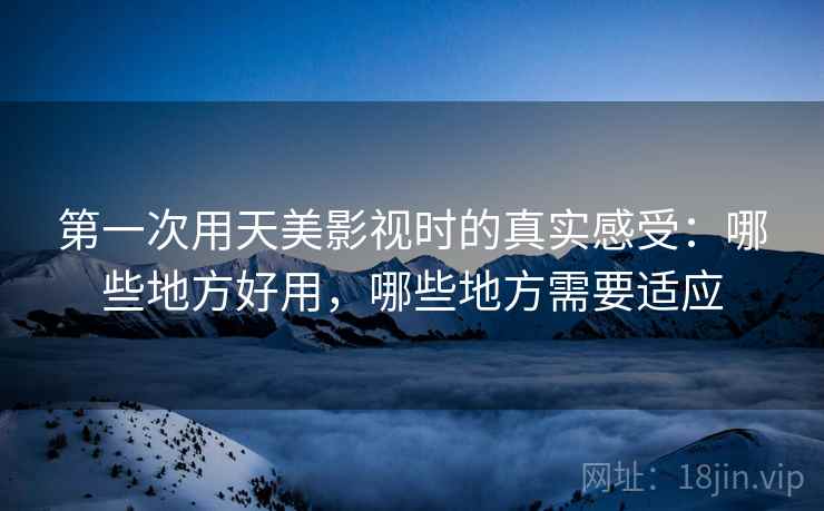 第一次用天美影视时的真实感受：哪些地方好用，哪些地方需要适应