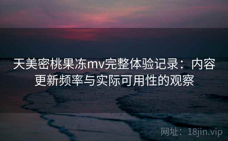 天美密桃果冻mv完整体验记录：内容更新频率与实际可用性的观察