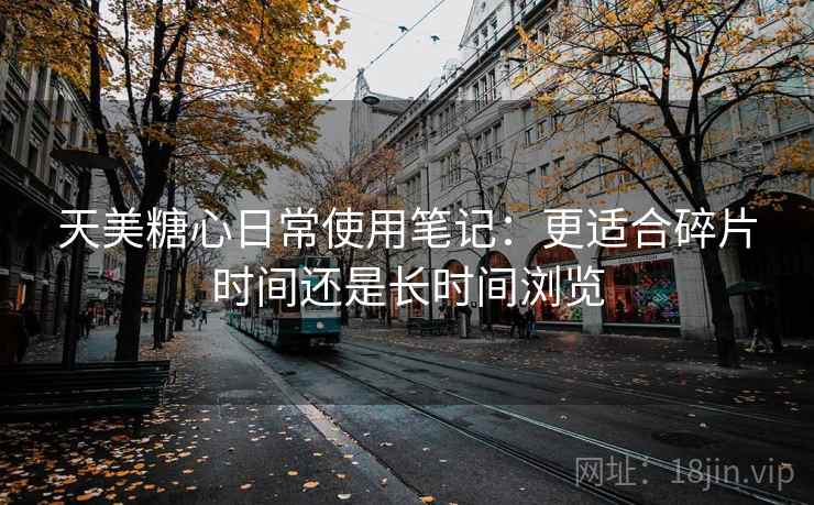 天美糖心日常使用笔记：更适合碎片时间还是长时间浏览