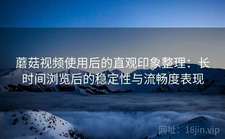 蘑菇视频使用后的直观印象整理：长时间浏览后的稳定性与流畅度表现