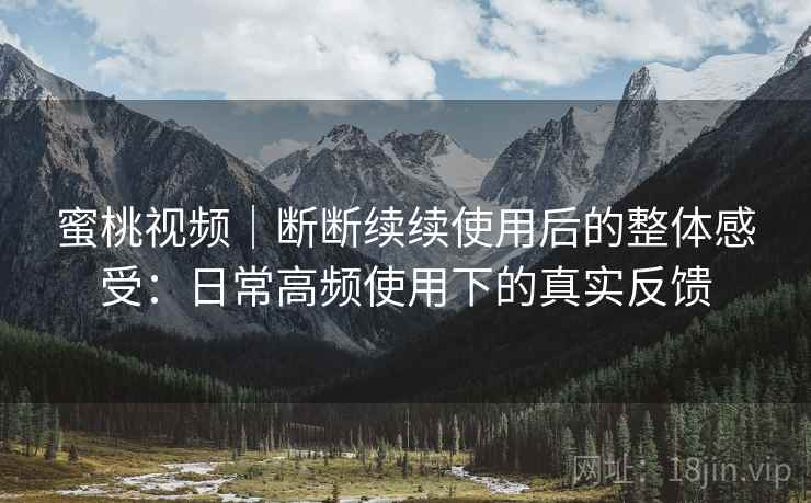 蜜桃视频｜断断续续使用后的整体感受：日常高频使用下的真实反馈