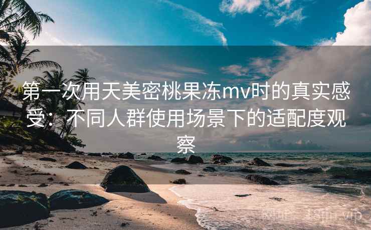 第一次用天美密桃果冻mv时的真实感受：不同人群使用场景下的适配度观察
