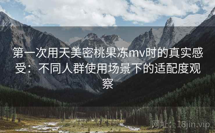 第一次用天美密桃果冻mv时的真实感受：不同人群使用场景下的适配度观察
