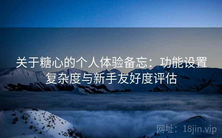 关于糖心的个人体验备忘：功能设置复杂度与新手友好度评估