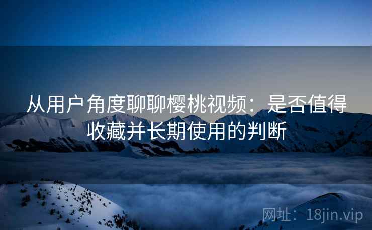 从用户角度聊聊樱桃视频:是否值得收藏并长期使用的判断 从用户角度聊聊樱桃视频:是否值得收藏并长期使用的判断