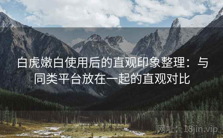 白虎嫩白使用后的直观印象整理：与同类平台放在一起的直观对比