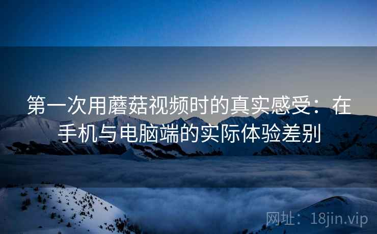 第一次用蘑菇视频时的真实感受:在手机与电脑端的实际体验差别 第一次用蘑菇视频时的真实感受:在手机与电脑端的实际体验差别