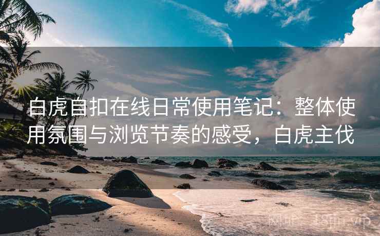 白虎自扣在线日常使用笔记:整体使用氛围与浏览节奏的感受,白虎主伐 白虎自扣在线日常使用笔记:整体使用氛围与浏览节奏的感受,白虎主伐