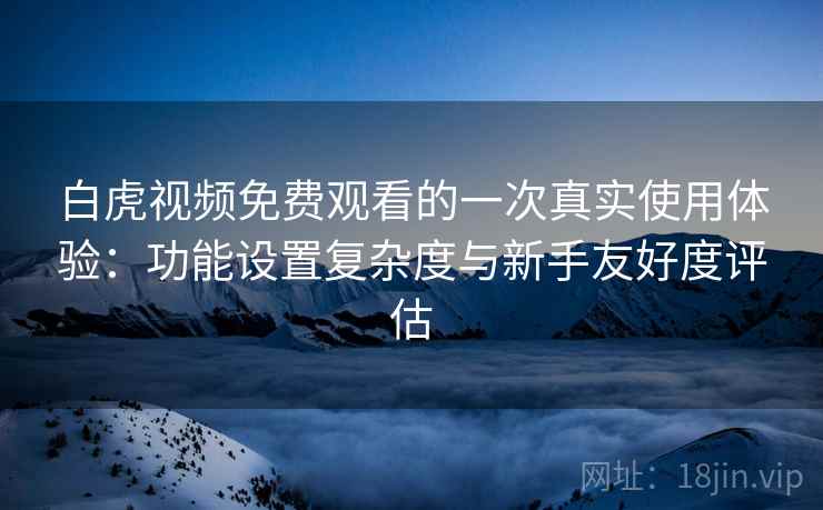 白虎视频免费观看的一次真实使用体验：功能设置复杂度与新手友好度评估