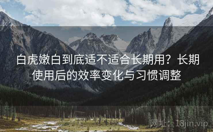 白虎嫩白到底适不适合长期用?长期使用后的效率变化与习惯调整 白虎嫩白到底适不适合长期用?长期使用后的效率变化与习惯调整