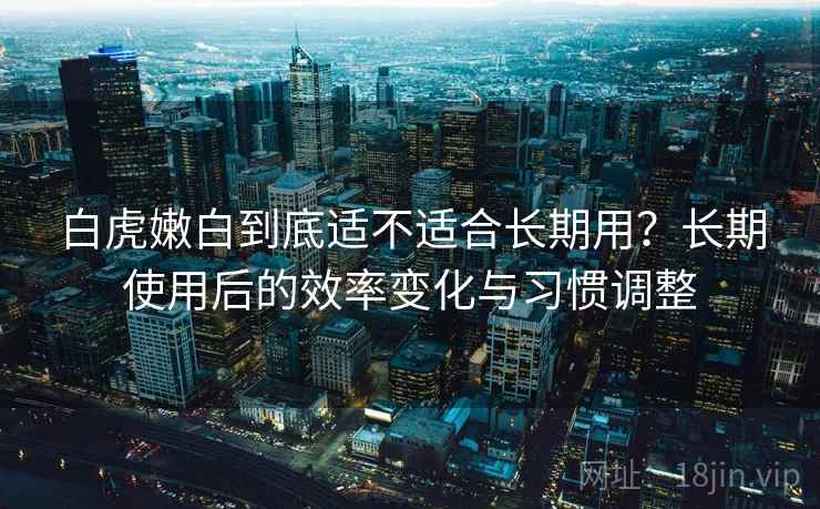 白虎嫩白到底适不适合长期用?长期使用后的效率变化与习惯调整 白虎嫩白到底适不适合长期用?长期使用后的效率变化与习惯调整